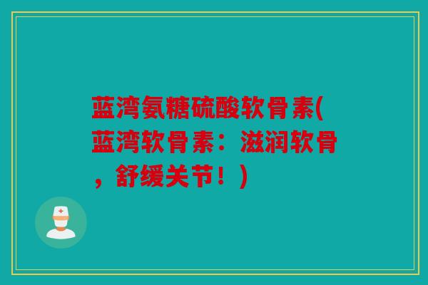 蓝湾氨糖硫酸软骨素(蓝湾软骨素：滋润软骨，舒缓关节！)
