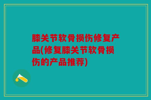 膝关节软骨损伤修复产品(修复膝关节软骨损伤的产品推荐)