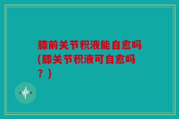 膝前关节积液能自愈吗(膝关节积液可自愈吗？)