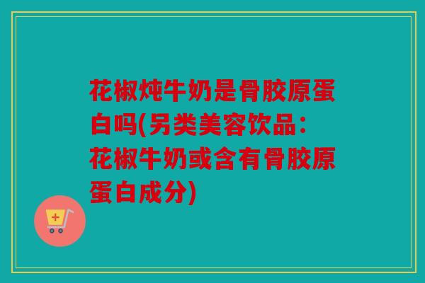 花椒炖牛奶是骨胶原蛋白吗(另类美容饮品：花椒牛奶或含有骨胶原蛋白成分)