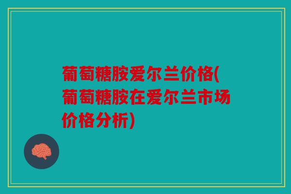 葡萄糖胺爱尔兰价格(葡萄糖胺在爱尔兰市场价格分析)