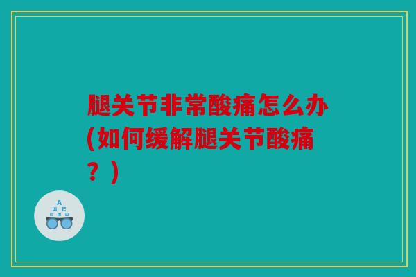 腿关节非常酸痛怎么办(如何缓解腿关节酸痛？)