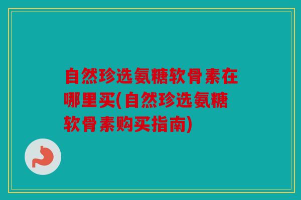 自然珍选氨糖软骨素在哪里买(自然珍选氨糖软骨素购买指南)