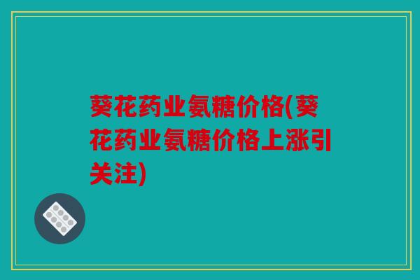 葵花药业氨糖价格(葵花药业氨糖价格上涨引关注)