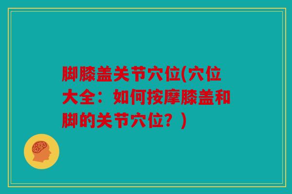 脚膝盖关节穴位(穴位大全：如何按摩膝盖和脚的关节穴位？)