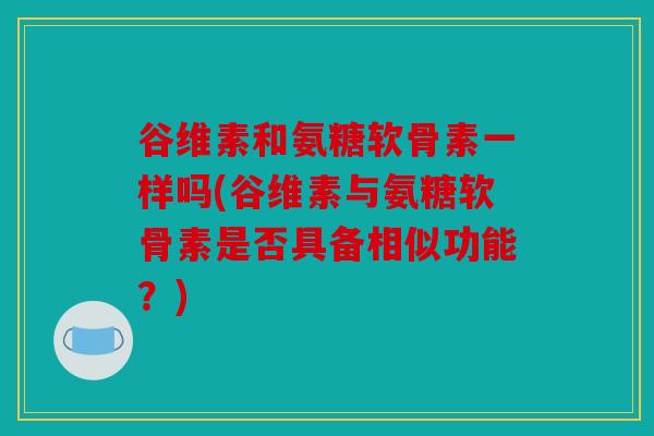 谷维素和氨糖软骨素一样吗(谷维素与氨糖软骨素是否具备相似功能？)