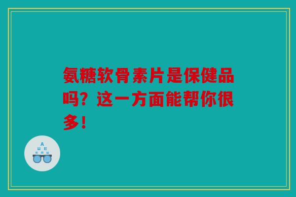 氨糖软骨素片是保健品吗？这一方面能帮你很多！