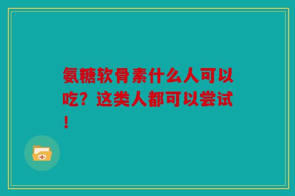 氨糖软骨素什么人可以吃？这类人都可以尝试！