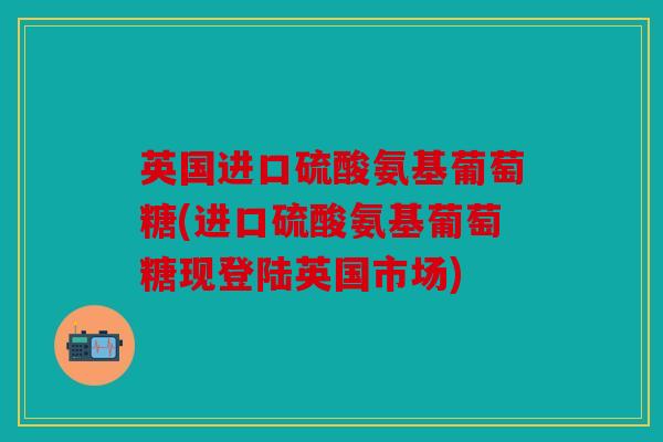 英国进口硫酸氨基葡萄糖(进口硫酸氨基葡萄糖现登陆英国市场)