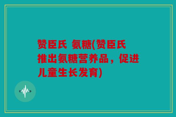 赞臣氏 氨糖(赞臣氏推出氨糖营养品，促进儿童生长发育)