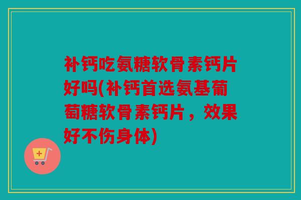 补钙吃氨糖软骨素钙片好吗(补钙首选氨基葡萄糖软骨素钙片，效果好不伤身体)