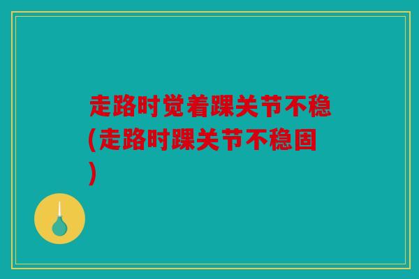 走路时觉着踝关节不稳(走路时踝关节不稳固)