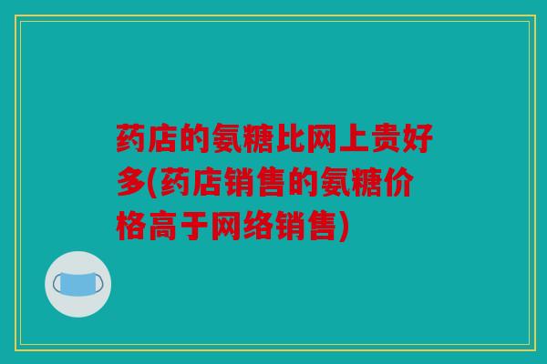药店的氨糖比网上贵好多(药店销售的氨糖价格高于网络销售)