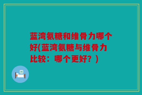 蓝湾氨糖和维骨力哪个好(蓝湾氨糖与维骨力比较：哪个更好？)