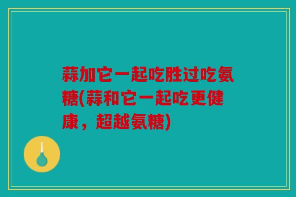 蒜加它一起吃胜过吃氨糖(蒜和它一起吃更健康，超越氨糖)