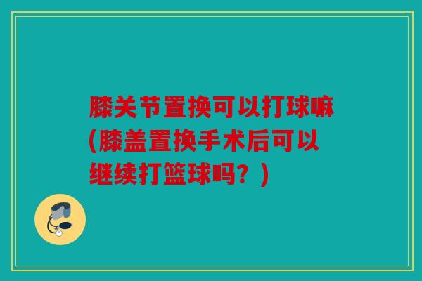 膝关节置换可以打球嘛(膝盖置换手术后可以继续打篮球吗？)