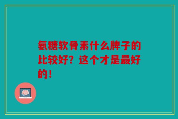 氨糖软骨素什么牌子的比较好？这个才是最好的！