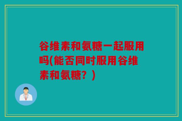 谷维素和氨糖一起服用吗(能否同时服用谷维素和氨糖？)