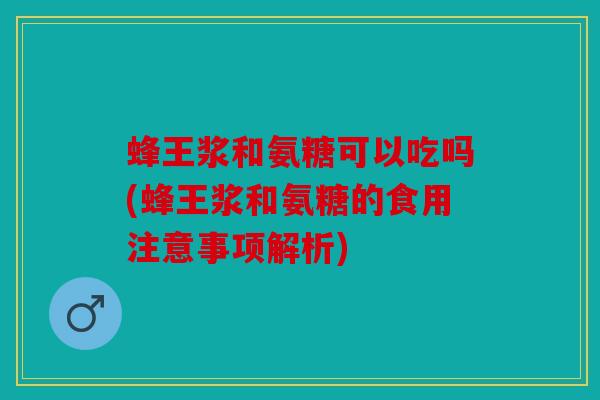 蜂王浆和氨糖可以吃吗(蜂王浆和氨糖的食用注意事项解析)