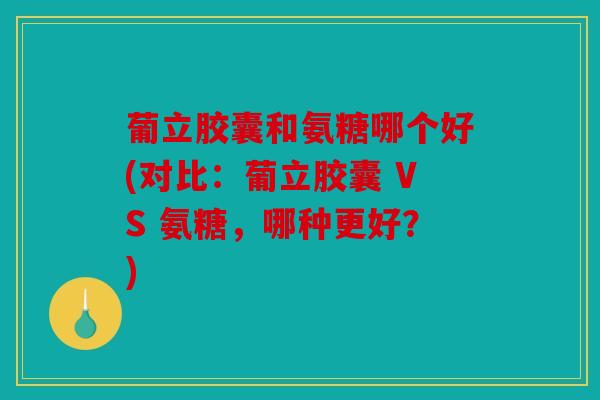 葡立胶囊和氨糖哪个好(对比：葡立胶囊 VS 氨糖，哪种更好？)