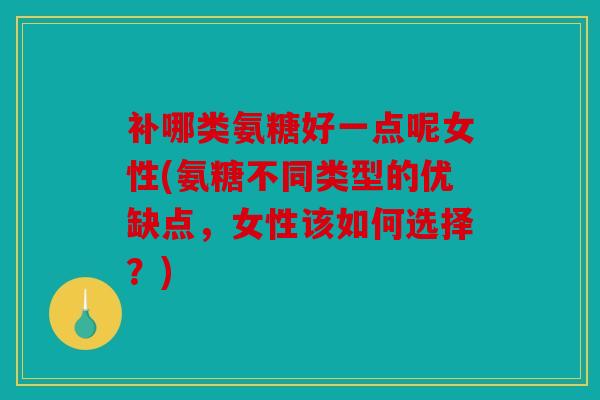 补哪类氨糖好一点呢女性(氨糖不同类型的优缺点，女性该如何选择？)