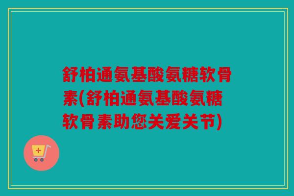 舒柏通氨基酸氨糖软骨素(舒柏通氨基酸氨糖软骨素助您关爱关节)
