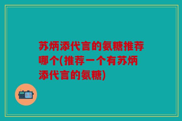 苏炳添代言的氨糖推荐哪个(推荐一个有苏炳添代言的氨糖)