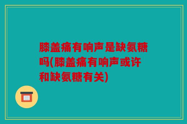 膝盖痛有响声是缺氨糖吗(膝盖痛有响声或许和缺氨糖有关)