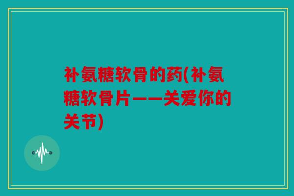 补氨糖软骨的药(补氨糖软骨片——关爱你的关节)
