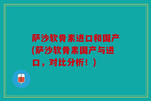 萨沙软骨素进口和国产(萨沙软骨素国产与进口，对比分析！)