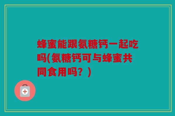 蜂蜜能跟氨糖钙一起吃吗(氨糖钙可与蜂蜜共同食用吗？)