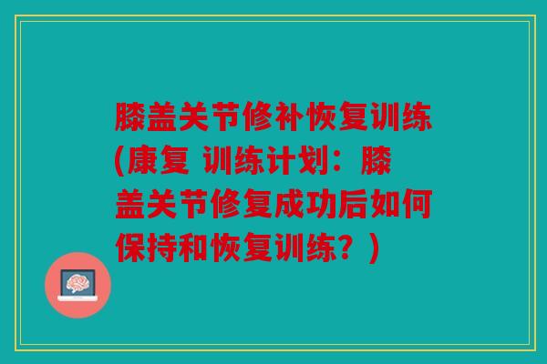 膝盖关节修补恢复训练(康复 训练计划：膝盖关节修复成功后如何保持和恢复训练？)