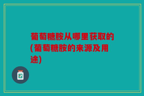 葡萄糖胺从哪里获取的(葡萄糖胺的来源及用途)