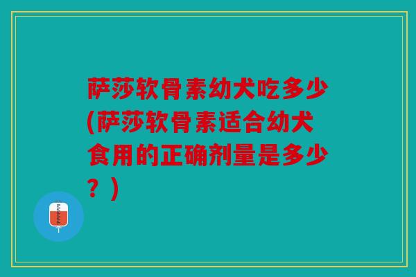萨莎软骨素幼犬吃多少(萨莎软骨素适合幼犬食用的正确剂量是多少？)
