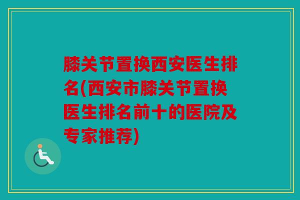 膝关节置换西安医生排名(西安市膝关节置换医生排名前十的医院及专家推荐)