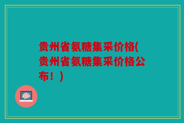 贵州省氨糖集采价格(贵州省氨糖集采价格公布！)