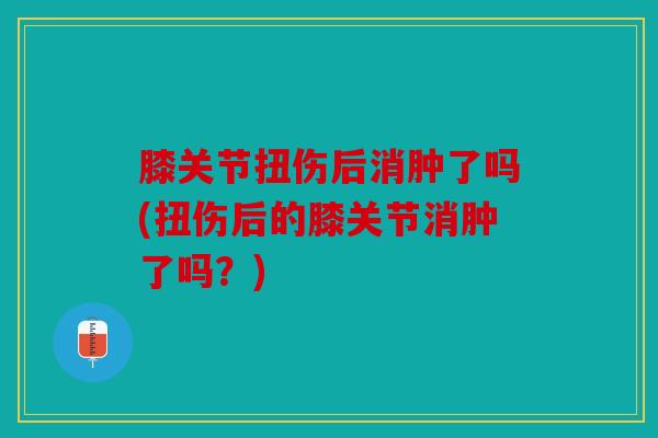 膝关节扭伤后消肿了吗(扭伤后的膝关节消肿了吗？)