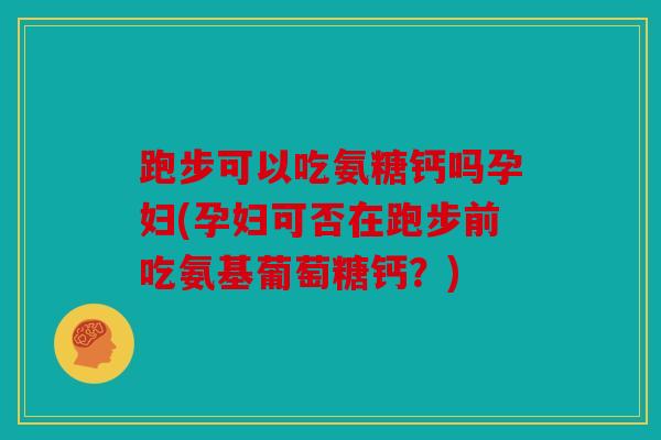 跑步可以吃氨糖钙吗孕妇(孕妇可否在跑步前吃氨基葡萄糖钙？)