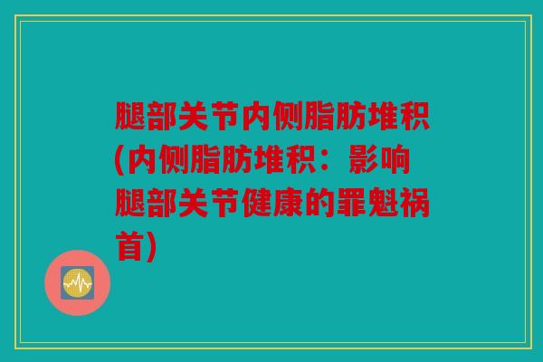 腿部关节内侧脂肪堆积(内侧脂肪堆积：影响腿部关节健康的罪魁祸首)