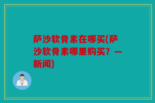 萨沙软骨素在哪买(萨沙软骨素哪里购买？—新闻)