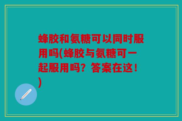 蜂胶和氨糖可以同时服用吗(蜂胶与氨糖可一起服用吗？答案在这！)