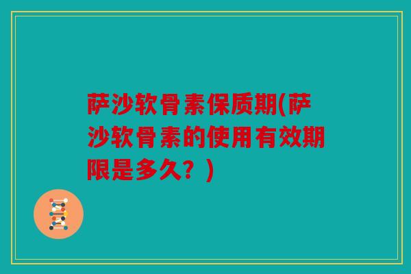 萨沙软骨素保质期(萨沙软骨素的使用有效期限是多久？)
