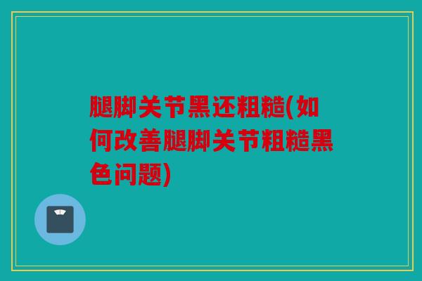 腿脚关节黑还粗糙(如何改善腿脚关节粗糙黑色问题)