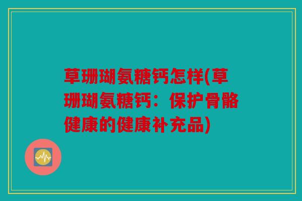 草珊瑚氨糖钙怎样(草珊瑚氨糖钙：保护骨骼健康的健康补充品)
