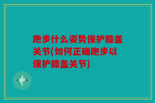 跑步什么姿势保护膝盖关节(如何正确跑步以保护膝盖关节)