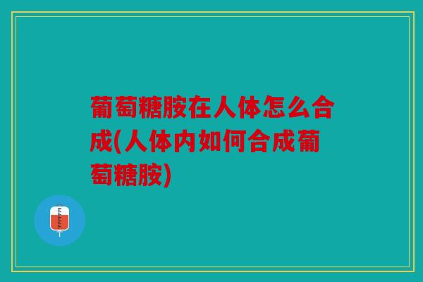 葡萄糖胺在人体怎么合成(人体内如何合成葡萄糖胺)