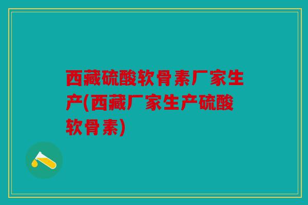 西藏硫酸软骨素厂家生产(西藏厂家生产硫酸软骨素)