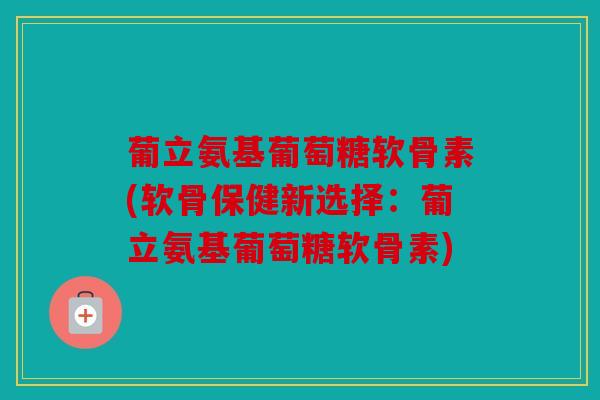 葡立氨基葡萄糖软骨素(软骨保健新选择：葡立氨基葡萄糖软骨素)