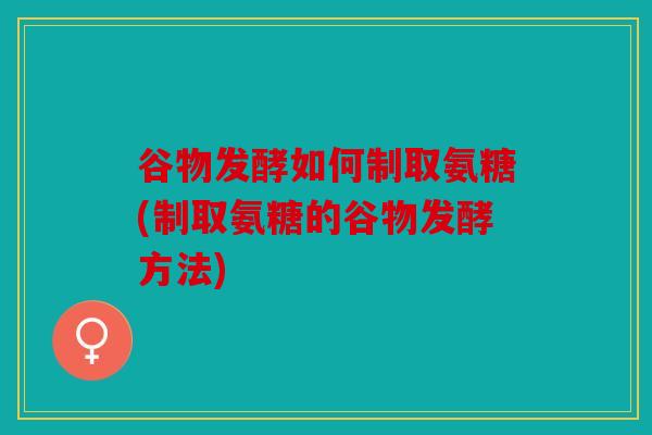 谷物发酵如何制取氨糖(制取氨糖的谷物发酵方法)