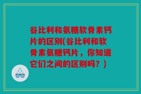 谷比利和氨糖软骨素钙片的区别(谷比利和软骨素氨糖钙片，你知道它们之间的区别吗？)